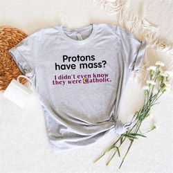 protons have mass i didn't know they were catholic,meme shirts,iconic funny shirt,y2k funny clothing,stan twitter,funny