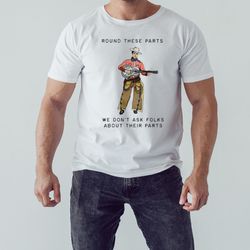 round these parts we don't ask folks about their parts shirt, unisex clothing, shirt for men women, graphic design