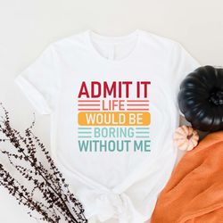 admit it life would be boring without me shirt, funny b