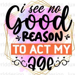 i see no good reason to act my age png funny quot