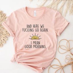 and here we fcking go again i mean good morning tshirt,funny coworker gift,friends sh