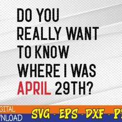 Do You Really Want To Know Where I Was April 29th Svg, Eps, Png, Dxf, Digital Download
