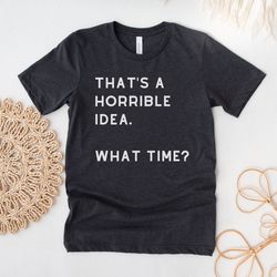 thats a horrible idea what time shirt, funny t-shirt, gift for bff, best friend gift, sassy tshirt for friends, funny sa