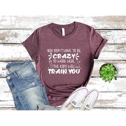 you don't have to be crazy to work here, the kids will train you, funny teacher shirt, teacher gift, funny teacher shirt