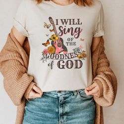 i will sing of the goodness of god shirt, christian shirt, love like jesus t-shirt, faith shirt, gift for christians, re