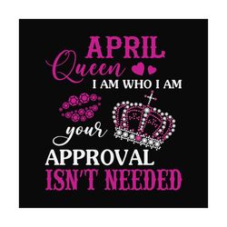 april queen i am who i am your approval isn't needed svg, birthday svg, april queen svg, birthday queen svg, april birth