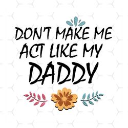 dont make me act like my daddy svg, fathers day svg, daddy svg, dad life svg, son svg, daughter svg, flower daddy svg, d