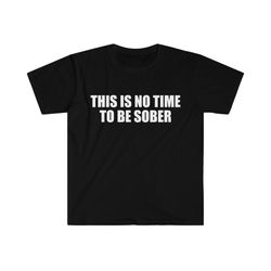 funny meme tshirt, this is no time to be sober joke tee, gift shirt