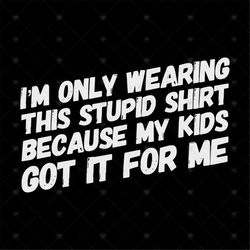 Im Only Wearing Stupid Shirt, Because My Kids Got It For Me svg