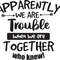 Apparently Were Trouble When We Are Together Who Knew.jpg