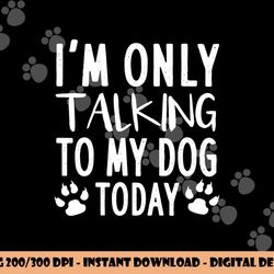 i m only talking to my dog today - dog pet lovers png, sublimation copy