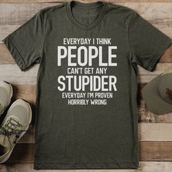 everyday i think people can't get any stupider everyday tee