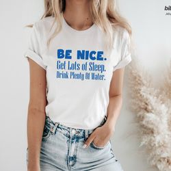 be nice, get lots of sleep, drink plenty of water t-shirt, w