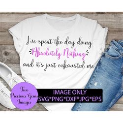 i've spent the day doing absolutely nothing and it's just exhausted me. sarcastic funny digital file svg png dxf jpg eps