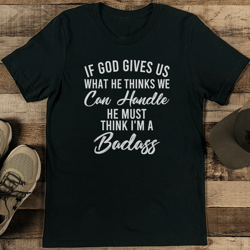 If God Gives Us What He Thinks We Can Handle He Must Think I'm A Badass Tee