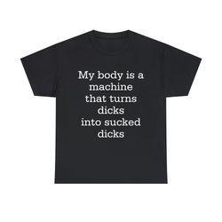 my body is a machine that turns dicks into sucked dicks funny shirt