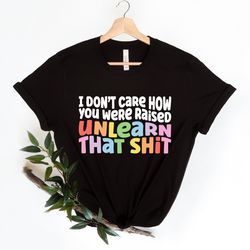 i don't care how you were raised unlearn that shit shirt,equal rights,pride shirt,lgbt shirt,social justice,human rights