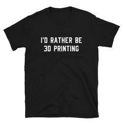 i'd rather be 3d printing  3d print shirt  3d printer shirt  3d printing shirt  3d printed  3 d  3-d  3d t-shirt  3d pri