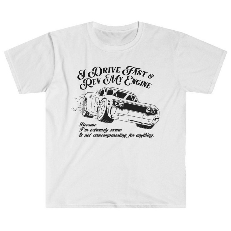 I Drive Fast and Rev My Engine Because I'm Extremely Secure Not Overcompensating- Toxic Masculinity and Unisex Softstyle T-Shirt.jpg