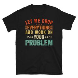 sure let me drop everything and work on your problem, funny saying t shirt, sarcastic t shirt, sarcasm t-shirt, coworker