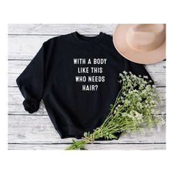 with a body like this who needs hair sweatshirt, funny bald sweatshirt, sarcastic sweatshirt, bald and proud shirt, gift