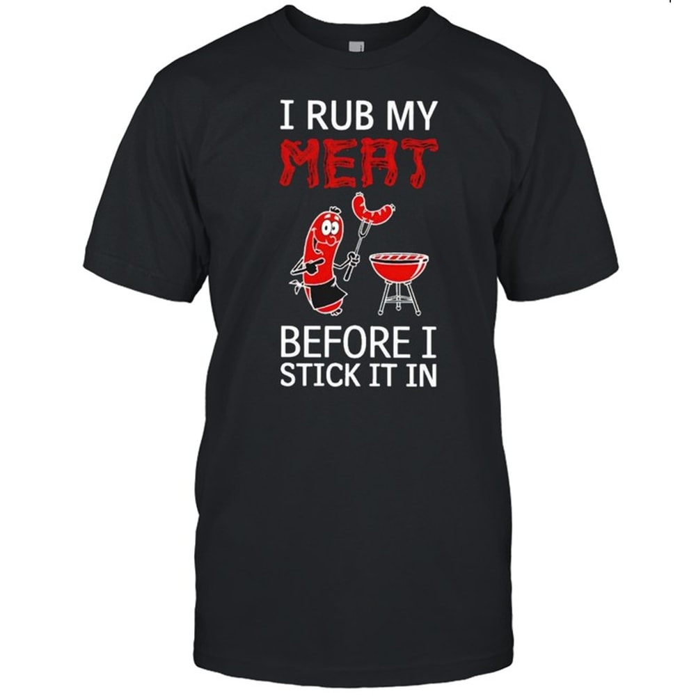 I rub my meat before I stick it in shirt.jpg