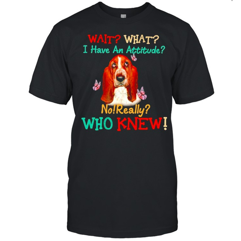 Basset Hound wait what I have an attitude no really who knew shirt.jpg