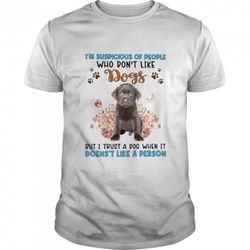 chocolate labrador im suspicious of people who dont like dogs but i trust a dog when it doesnt like a person shirt