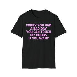sorry you had a bad day you can touch my boobs if you want t-shirt