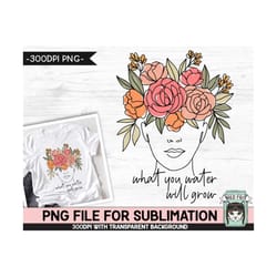 what you water will grow sublimation design png, floral woman sublimation, mental health, inspirational, motivational fl