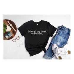 book lover shirt, i closed my book to be here shirt, book shirts, reader shirt, librarian shirts, gift for book lover,