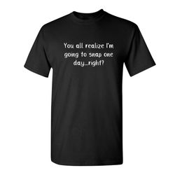 you all realize i'm going to snap one day right sarcastic humor graphic novelty funny t shirt