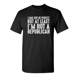 i may not be perfect but at least i'm not a republican sarcastic humor graphic novelty funny t shirt