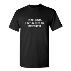 i'm not adding this year to my age i didn't use it sarcastic humor graphic novelty funny t shirt