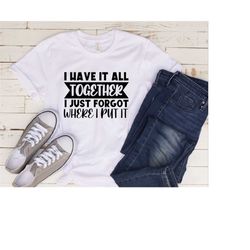 i have it all together i just forgot where i put it t-shirt, funny quote shirt, sarcastic saying shirt, funny person tee