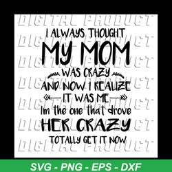 I always thought my mom was crazy and now realize it was me in the one that drove her crazy totally get it now svg