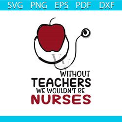 without teachers, we wouldnt be nurses, teacher, teacher svg, teacher gift, teacher gift svg, png, dxf, eps