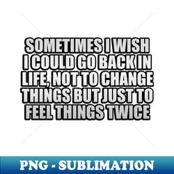 sometimes i wish i could go back in life not to change things but just to feel things twice - premium png sublimation file - bold & eye-catching