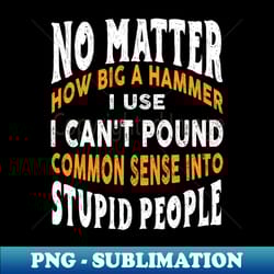 no matter how big a hammer i use i cant pound common sense into stupid people - high-quality png sublimation download - bring your designs to life