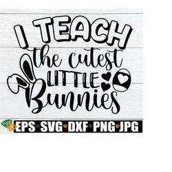 i teach the cutest little bunnies, easter teacher svg, teacher bunny svg, easter teacher shirt svg, teacher svg, cute easter shirt svg,
