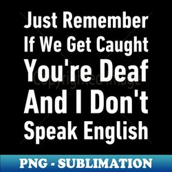 just remember if we get caught youre deaf and i dont speak english-funny saying - creative sublimation png download - boost your success with this inspirational png download
