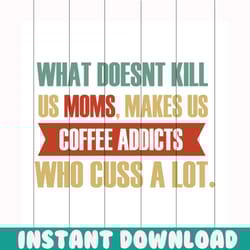 what doesn't kill us moms makes us coffee addicts svg, mothers day svg, mom svg, coffee addicts svg, mom gift, gift for