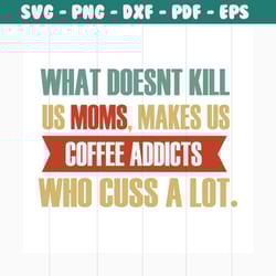 what doesn't kill us moms makes us coffee addicts svg, mothers day svg, mom svg, coffee addicts svg, mom gift, gift for