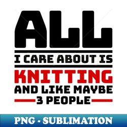 All I care about is knitting and like maybe 3 people - Vintage Sublimation PNG Download - Perfect for Personalization