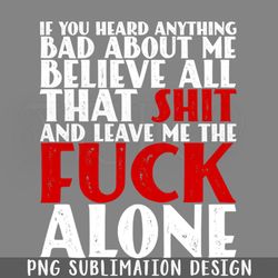 if you heard anything bad about me believe all that shit and leave me the fuck alone png download
