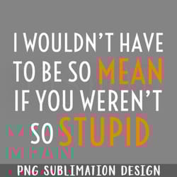 i wouldnt have to be so mean if you werent so stupid png download
