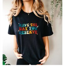 comfort colorshave the day you deserve, motivational tee, groovy shirt, sarcastic tee, teacher shirt, back to school shi