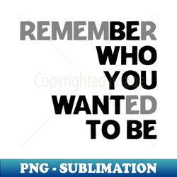 remember who you wanted to be be who you want to be - png transparent digital download file for sublimation - instantly transform your sublimation projects