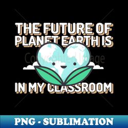 the future of planet earth is in my classroom - high-quality png sublimation download - create with confidence