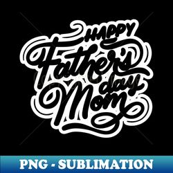 Happy Fathers Day Mom - Premium PNG Sublimation File - Create with Confidence
